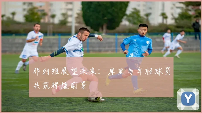 邓利维展望未来：库里与年轻球员共筑辉煌前景