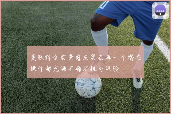 曼联转会前景愈发复杂每一个潜在操作都充满不确定性与风险