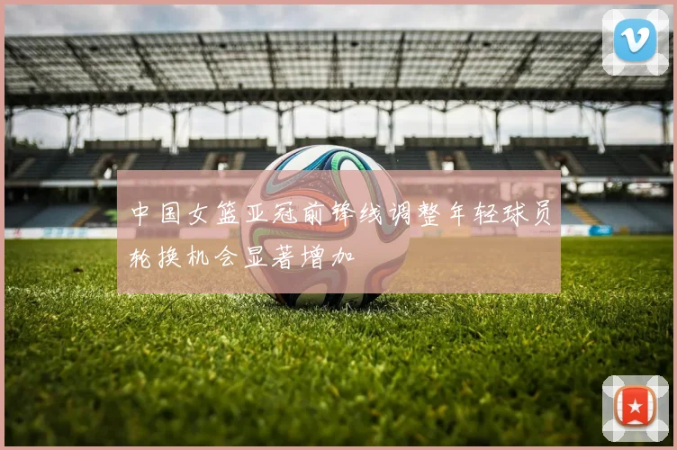 中国女篮亚冠前锋线调整年轻球员轮换机会显著增加