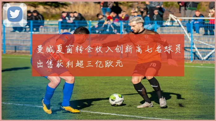 曼城夏窗转会收入创新高七名球员出售获利超三亿欧元