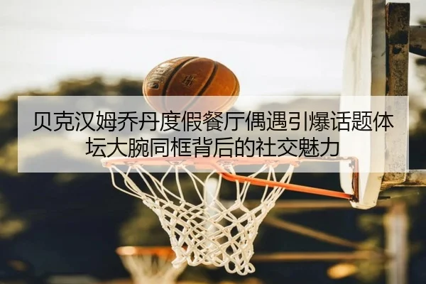 贝克汉姆乔丹度假餐厅偶遇引爆话题体坛大腕同框背后的社交魅力