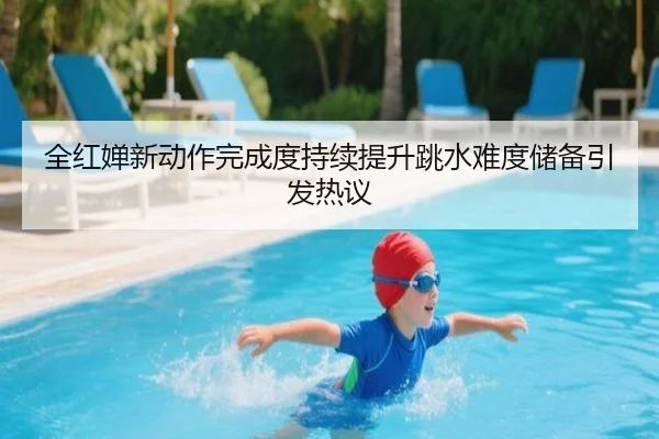 全红婵新动作完成度持续提升跳水难度储备引发热议