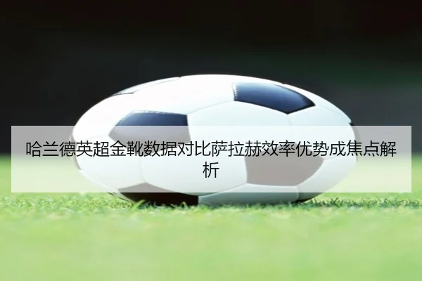 哈兰德英超金靴数据对比萨拉赫效率优势成焦点解析