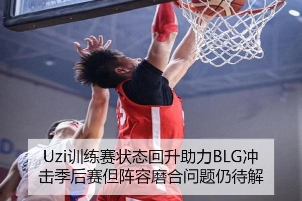 Uzi训练赛状态回升助力BLG冲击季后赛但阵容磨合问题仍待解
